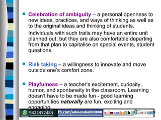 39
 Celebration of ambiguity – a personal openness to
new ideas, practices, and ways of thinking as well as
to the original ideas and thinking of students.
Individuals with such traits may have an entire unit
planned out, but they are also comfortable departing
from that plan to capitalise on special events, student
questions.
 Risk taking – a willingness to innovate and move
outside one’s comfort zone.
 Playfulness – a teacher’s excitement, curiosity,
humor, and spontaneity in the classroom. Learning
doesn’t have to be made fun - good learning
opportunities naturally are fun, exciting and
engaging.
 