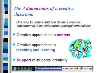 4
The 3 dimensions of a creative
classroom
One way to understand and define a creative
classroom is to consider three principal dimensions:
 Creative approaches to content
 Creative approaches to
teaching and learning
 Support of students’ creativity
 