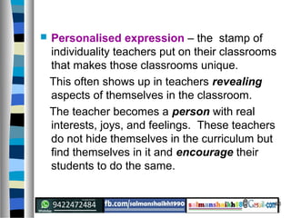 40
 Personalised expression – the stamp of
individuality teachers put on their classrooms
that makes those classrooms unique.
This often shows up in teachers revealing
aspects of themselves in the classroom.
The teacher becomes a person with real
interests, joys, and feelings. These teachers
do not hide themselves in the curriculum but
find themselves in it and encourage their
students to do the same.
 