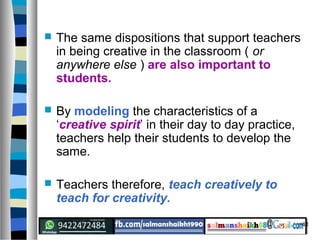 41
 The same dispositions that support teachers
in being creative in the classroom ( or
anywhere else ) are also important to
students.
 By modeling the characteristics of a
‘creative spirit’ in their day to day practice,
teachers help their students to develop the
same.
 Teachers therefore, teach creatively to
teach for creativity.
 