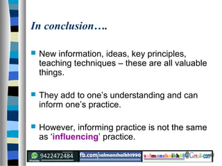 42
In conclusion….
 New information, ideas, key principles,
teaching techniques – these are all valuable
things.
 They add to one’s understanding and can
inform one’s practice.
 However, informing practice is not the same
as ‘influencing’ practice.
 