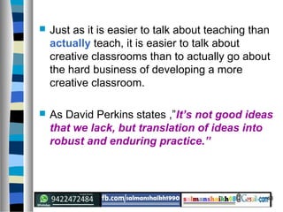43
 Just as it is easier to talk about teaching than
actually teach, it is easier to talk about
creative classrooms than to actually go about
the hard business of developing a more
creative classroom.
 As David Perkins states ,”It’s not good ideas
that we lack, but translation of ideas into
robust and enduring practice.”
 