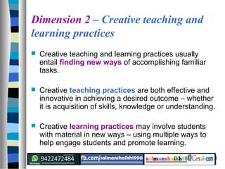 6
Dimension 2 – Creative teaching and
learning practices
 Creative teaching and learning practices usually
entail finding new ways of accomplishing familiar
tasks.
 Creative teaching practices are both effective and
innovative in achieving a desired outcome – whether
it is acquisition of skills, knowledge or understanding.
 Creative learning practices may involve students
with material in new ways – using multiple ways to
help engage students and promote learning.
 