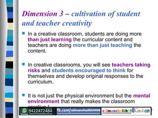 7
Dimension 3 – cultivation of student
and teacher creativity
 In a creative classroom, students are doing more
than just learning the curricular content and
teachers are doing more than just teaching the
content.
 In creative classrooms, you will see teachers taking
risks and students encouraged to think for
themselves and develop original responses to the
curriculum.
 It is not just the physical environment but the mental
environment that really makes the classroom
creative !
 