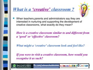 8
What is a ‘creative’ classroom ?
 When teachers,parents and administrators say they are
interested in nurturing and supporting the development of
creative classrooms, what exactly do they mean?
How is a creative classroom similar to and different from
a ‘good’ or ‘effective’ classroom?
What might a ‘creative’ classroom look and feel like?
If you were to visit a creative classroom, how would you
recognise it as such?
 