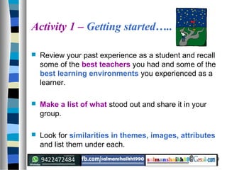 9
Activity 1 – Getting started…..
 Review your past experience as a student and recall
some of the best teachers you had and some of the
best learning environments you experienced as a
learner.
 Make a list of what stood out and share it in your
group.
 Look for similarities in themes, images, attributes
and list them under each.
 
