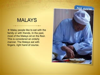 MALAYS
 Malay people like to eat with the
family or with friends. In the past,
most of the Malays sit on the floor.
This is considered an orderly
manner. The Malays eat with
fingers, right hand of course.
 