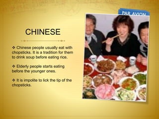 CHINESE
 Chinese people usually eat with
chopsticks. It is a tradition for them
to drink soup before eating rice.
 Elderly people starts eating
before the younger ones.
 It is impolite to lick the tip of the
chopsticks.
 
