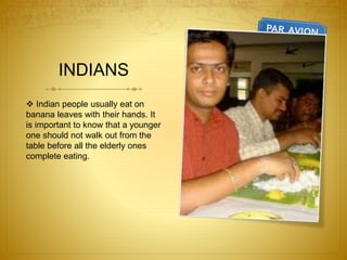 INDIANS
 Indian people usually eat on
banana leaves with their hands. It
is important to know that a younger
one should not walk out from the
table before all the elderly ones
complete eating.
 