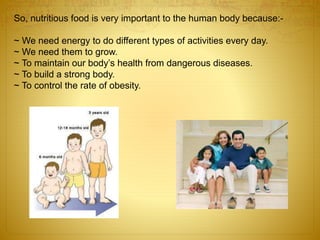 So, nutritious food is very important to the human body because:-
~ We need energy to do different types of activities every day.
~ We need them to grow.
~ To maintain our body’s health from dangerous diseases.
~ To build a strong body.
~ To control the rate of obesity.
 