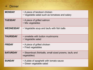  Dinner
MONDAY ~ A piece of tandoori chicken
~ Vegetable salad such as tomatoes and salary
TUESDAY ~ A piece of grilled salmon
~ Mix vegetables
WEDNESDAY ~ Vegetable soup and taufu with fish balls
THURSDAY ~ omelette with button mushrooms
~ Vegetable salad
FRIDAY ~ A piece of grilled chicken
~ Fried vegetables
SATURDAY ~ Steamboat (fishballs, small sized prawns, taufu and
vegetables)
SUNDAY ~ A plate of spaghetti with tomato sauce
~ Green vegetable salad
 