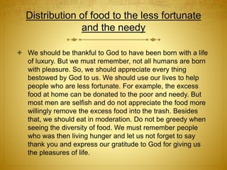 Distribution of food to the less fortunate
and the needy
 We should be thankful to God to have been born with a life
of luxury. But we must remember, not all humans are born
with pleasure. So, we should appreciate every thing
bestowed by God to us. We should use our lives to help
people who are less fortunate. For example, the excess
food at home can be donated to the poor and needy. But
most men are selfish and do not appreciate the food more
willingly remove the excess food into the trash. Besides
that, we should eat in moderation. Do not be greedy when
seeing the diversity of food. We must remember people
who was then living hunger and let us not forget to say
thank you and express our gratitude to God for giving us
the pleasures of life.
 