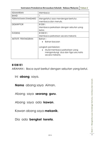 Instrumen Pentaksiran Berasaskan Sekolah - Bahasa Malaysia Tahun 2
KEMAHIRAN
BAND
PERNYATAAN STANDARD
DESKRIPTOR

EVIDENS
AKTIVITI PENTAKSIRAN

Membaca
1
Mengetahui asas mendengar-bertutur,
membaca dan menulis.
B1DB1:
Membaca perkataan dengan sebutan yang
betul.
B1DB1E1:
Membaca perkataan secara mekanis
Bahan :
Bahan bacaan
Langkah pentaksiran:
Murid membaca perkataan yang
mengandungi dua dan tiga suku kata
secara mekanis.

B1DB1E1
ARAHAN : Baca ayat berikut dengan sebutan yang betul.

Nama abang saya Aiman.
Abang saya seorang guru.
Abang saya ada kawan.
Kawan abang saya mekanik.
Dia ada bengkel kereta.

-2013-

Band 1 : Mengetahui asas mendengar-bertutur, membaca dan menulis

Ini abang saya.

6

 