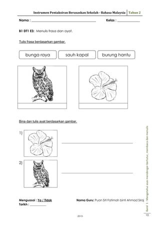 Instrumen Pentaksiran Berasaskan Sekolah - Bahasa Malaysia Tahun 2
Nama : ________________________________________

Kelas : ______________

B1 DT1 E3: Menulis frasa dan ayat.
Tulis frasa berdasarkan gambar.

bunga raya

sauh kapal

burung hantu

1)
_____________________________________________________

2)
_____________________________________________________

Menguasai : Ya / Tidak
Tarikh : ___________

Nama Guru: Puan Siti Fatimah binti Ahmad Siraj

-2013-

Band 1 : Mengetahui asas mendengar-bertutur, membaca dan menulis

Bina dan tulis ayat berdasarkan gambar.

10

 