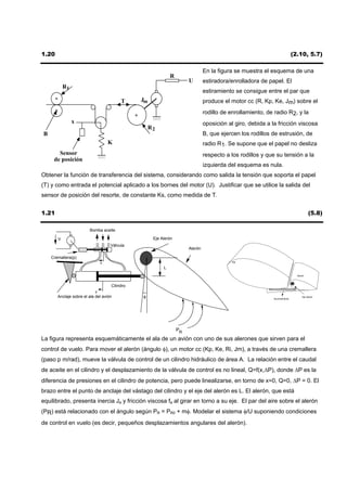 1.20                                                                                                                         (2.10, 5.7)

                                                                                En la figura se muestra el esquema de una
                                                              R
                                                                       U        estiradora/enrolladora de papel. El
           R1
                                                                                estiramiento se consigue entre el par que
                                         T     Jm                               produce el motor cc (R, Kp, Ke, Jm) sobre el
                                                                                rodillo de enrollamiento, de radio R2, y la
                x                                                               oposición al giro, debida a la fricción viscosa
                                                    R2
B                                                                               B, que ejercen los rodillos de estrusión, de
                                   K                                            radio R1. Se supone que el papel no desliza
       Sensor                                                                   respecto a los rodillos y que su tensión a la
     de posición
                                                                                izquierda del esquema es nula.
Obtener la función de transferencia del sistema, considerando como salida la tensión que soporta el papel
(T) y como entrada el potencial aplicado a los bornes del motor (U). Justificar que se utilice la salida del
sensor de posición del resorte, de constante Ks, como medida de T.


1.21                                                                                                                                    (5.8)

                        Bomba aceite

       V                                             Eje Alerón
                                    Válvula
                                                                       Alerón

    Cremallera(p)
                               x                                                            Ala

                                                          L
                                                                                                                               Alerón



                                    Cilindro
                           y
       Anclaje sobre el ala del avión          φ                                                             Accionamiento
                                                                                                                                   Eje Alerón




                                                                  PR
La figura representa esquemáticamente el ala de un avión con uno de sus alerones que sirven para el
control de vuelo. Para mover el alerón (ángulo φ), un motor cc (Kp, Ke, Ri, Jm), a través de una cremallera
(paso p m/rad), mueve la válvula de control de un cilindro hidráulico de área A. La relación entre el caudal
de aceite en el cilindro y el desplazamiento de la válvula de control es no lineal, Q=f(x,∆P), donde ∆P es la
diferencia de presiones en el cilindro de potencia, pero puede linealizarse, en torno de x=0, Q=0, ∆P = 0. El
brazo entre el punto de anclaje del vástago del cilindro y el eje del alerón es L. El alerón, que está
equilibrado, presenta inercia Ja y fricción viscosa fa al girar en torno a su eje. El par del aire sobre el alerón
(PR) está relacionado con el ángulo según PR = PR0 + mφ. Modelar el sistema φ/U suponiendo condiciones
de control en vuelo (es decir, pequeños desplazamientos angulares del alerón).
 