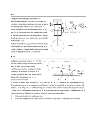 1.22

La figura representa esquemáticamente un
amortiguador hidráulico. La masa M (un cuarto de                      M
                                                                                                    K3
                                                             x    k                m
vehículo) está unida mediante un resorte de constante                                                    Ri
                                                                                                                    - KR
                                                             y                                                     G
K al amortiguador hidráulico, cuya masa es m. La                                                                    + K    Rd
                                                                          P2               θ                  U
                                                                                                                       R

rigidez de éste se controla mediante un motor cc (Ri,
                                                             z
Ke, Kp, Jm, fm) que acciona una válvula para regular                                   q = k1 ⋅ (P1-P2) + K2      ⋅ R
                                                                          P1

el paso de aceite de un compartimento a otro: a mayor
ángulo girado, mayor es la resistencia a la circulación
de fluido (R = K3⋅θ).
Modelar este sistema, cuyas entradas son la consigna
                                                                                               RUEDA
de resistencia, Rd, y el desplazamiento vertical de la
rueda, z (debido a irregularidades del terreno), y cuya
salida es el desplazamiento, x, de la masa.


1.23

La figura representa el sistema de inmersión
de un submarino, compuesto de una cámara
llena de agua cuyo volumen puede                         h

modificarse mediante el desplazamiento de
                                                                               x                u
un émbolo. Al aumentar el volumen de la
cámara aumenta el peso total del submarino
(la densidad del agua del mar es ρ),
provocando la inmersión.                                                  fe           p                 Je

El émbolo, de área A, está accionado por un motor cc (Kp, Ke, R, Jm), a través de una cremallera (p m/rad).
En su desplazamiento, el émbolo experimenta fricción viscosa (fe). La variable x representa la posición del
émbolo a partir del punto de equilibrio en el que el peso total del submarino está equilibrado con el empuje.
Cuando x=0, la masa total del submarino es M. El movimiento vertical del submarino, que es frenado por el
rozamiento viscoso del agua (de constante fa) puede suponerse cuasiestático.
1.     Obtener la función de transferencia h/u.
2.     Indicar las modificaciones necesarias si el movimiento no puediese considerarse cuasiestático.
 
