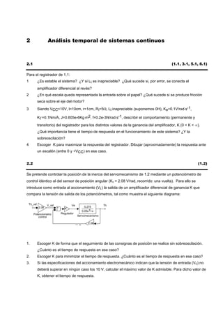 2                   Análisis temporal de sistemas continuos



2.1                                                                                               (1.1, 3.1, 5.1, 6.1)

Para el registrador de 1.1:
1            ¿Es estable el sistema? ¿Y si Li es inapreciable? ¿Qué sucede si, por error, se conecta el
             amplificador diferencial al revés?
2            ¿En qué escala queda representada la entrada sobre el papel? ¿Qué sucede si se produce fricción
             seca sobre el eje del motor?

3            Siendo VCC=10V, l=10cm, r=1cm, Ri=5Ω, Li inapreciable (suponemos 0H), Ke=0.1V/rad⋅s-1,

             KΓ=0.1Nm/A, J=0.605e-6Kg⋅m2, f=0.2e-3N/rad⋅s-1, describir el comportamiento (permanente y

             transitorio) del registrador para los distintos valores de la ganancia del amplificador, K (0 < K < ∞).
             ¿Qué importancia tiene el tiempo de respuesta en el funcionamiento de este sistema? ¿Y la
             sobreoscilación?
4            Escoger K para maximizar la respuesta del registrador. Dibujar (aproximadamente) la respuesta ante
             un escalón (entre 0 y +VCC) en ese caso.


2.2                                                                                                               (1.2)

Se pretende controlar la posición de la inercia del servomecanismo de 1.2 mediante un potenciómetro de
control idéntico al del sensor de posición angular (Kθ = 2.08 V/rad, recorrido: una vuelta). Para ello se
introduce como entrada al accionamiento (VE) la salida de un amplificador diferencial de ganancia K que
compara la tensión de salida de los potenciómetros, tal como muestra el siguiente diagrama:

    Th_ref          V_ref              Ve                      Th
             2.08           +                        0.275
                            -     K
                                                   0.05s 2+s
       Potenciometro            Regulador
          control                            Servomecanismo

                                                       2.08
                                            V th




1.           Escoger K de forma que el seguimiento de las consignas de posición se realice sin sobreoscilación.
             ¿Cuánto es el tiempo de respuesta en ese caso?
2.           Escoger K para minimizar el tiempo de respuesta. ¿Cuánto es el tiempo de respuesta en ese caso?
3.           Si las especificaciones del accionamiento electromecánico indican que la tensión de entrada (VE) no
             deberá superar en ningún caso los 10 V, calcular el máximo valor de K admisible. Para dicho valor de
             K, obtener el tiempo de respuesta.
 