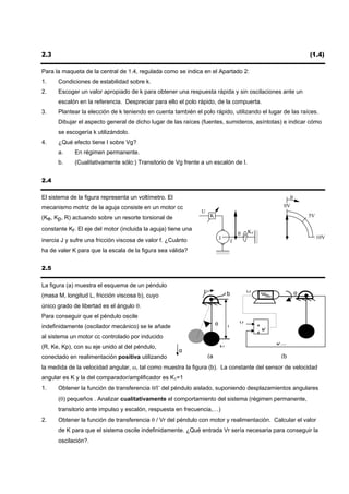 2.3                                                                                                                 (1.4)

Para la maqueta de la central de 1.4, regulada como se indica en el Apartado 2:
1.    Condiciones de estabilidad sobre k.
2.    Escoger un valor apropiado de k para obtener una respuesta rápida y sin oscilaciones ante un
      escalón en la referencia. Despreciar para ello el polo rápido, de la compuerta.
3.    Plantear la elección de k teniendo en cuenta también el polo rápido, utilizando el lugar de las raíces.
      Dibujar el aspecto general de dicho lugar de las raíces (fuentes, sumideros, asíntotas) e indicar cómo
      se escogería k utilizándolo.
4.    ¿Qué efecto tiene I sobre Vg?
      a.     En régimen permanente.
      b.     (Cualitativamente sólo:) Transitorio de Vg frente a un escalón de I.


2.4

El sistema de la figura representa un voltímetro. El                                                        θ
mecanismo motriz de la aguja consiste en un motor cc                                                    0V
                                                               U
(Ke, Kp, R) actuando sobre un resorte torsional de                 K                                                5V

constante Kr. El eje del motor (incluida la aguja) tiene una                                Kr
                                                                                        θ
                                                                            J                                            10V
inercia J y sufre una fricción viscosa de valor f. ¿Cuánto                          f
ha de valer K para que la escala de la figura sea válida?


2.5

La figura (a) muestra el esquema de un péndulo
                                                               Γ                b           V                   θ
(masa M, longitud L, fricción viscosa b), cuyo
único grado de libertad es el ángulo θ.
Para conseguir que el péndulo oscile
indefinidamente (oscilador mecánico) se le añade                        θ               V        +
                                                                                L
                                                                                                 +K
al sistema un motor cc controlado por inducido
(R, Ke, Kp), con su eje unido al del péndulo,                               M                         K·ω
                                                       g
conectado en realimentación positiva utilizando                    (a                                  (b
la medida de la velocidad angular, ω, tal como muestra la figura (b). La constante del sensor de velocidad
angular es K y la del comparador/amplificador es K1=1
1.    Obtener la función de transferencia θ/Γ del péndulo aislado, suponiendo desplazamientos angulares
      (θ) pequeños . Analizar cualitativamente el comportamiento del sistema (régimen permanente,
      transitorio ante impulso y escalón, respuesta en frecuencia,…)
2.    Obtener la función de transferencia θ / Vr del péndulo con motor y realimentación. Calcular el valor
      de K para que el sistema oscile indefinidamente. ¿Qué entrada Vr sería necesaria para conseguir la
      oscilación?.
 
