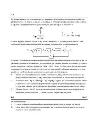 2.6

En diversas aplicaciones nos encontramos con (variaciones de) el problema de mantener en equilibrio un
péndulo invertido. Se trata de un sistema no lineal que, de forma aproximada, se puede modelar mediante
la siguiente función de transferencia, para valores pequeños del ángulo de inclinación θ:

                                                       m
                                               θ
                                                   l
                                                                                    θ        1
                                                                                      =
                                     F
                                               M
                                                                                    F −Mls + (M + m )g
                                                                                          2



donde M [Kg] es la masa del soporte, m [Kg] la masa del péndulo, y l [m] la longitud del péndulo. Para
mantener el péndulo, obviamente inestable, en posición vertical se utiliza el siguiente esquema:
                                                                                         P
                                                                                         +
                      θref   +           VE            VS             F              +       θ
                                              PD            KA            Péndulo
                                 -


                                                                 KS


donde KS = 1 [V/rad] es la constante del sensor lineal que mide el ángulo de inclinación del péndulo, KA = 1
[N/V] es la constante del actuador/motor, supuesto lineal, que convierte la tensión en una fuerza, y PD es un
circuito proporcional y derivado, descrito por VS/VE = -Kp (1 + Kds). La referencia es siempre cero, puesto
que deseamos mantener el péndulo en posición vertical. La entrada P [rad] modela las desviaciones de la
posición de equilibrio debidas a causas externas, y se supone también pequeña.
1.    Obtener la función de transferencia ante las perturbaciones, θ/P, y determinar las condiciones que
      deben cumplir las constantes Kp y Kd para que las perturbaciones no puedan destruir el equilibrio.
2.    Suponiendo M⋅l = 1 [Kg m] y (M+m) g = 4 [N], elegir Kp y Kd para que el sistema se comporte ante las
      perturbaciones como un sistema de primer orden completo con ganancia estática de valor absoluto
      0.01 (es decir, de forma que el efecto de una perturbación constante se reduzca al uno por ciento).
3.    Tomando Kp=404 y Kd=0.5, dibujar aproximadamente la evolución transitoria del ángulo ante una
      perturbación unitaria escalón de 1° y ante un impulso, justificando la respuesta.


2.7                                                                                                      (1.17)

En el servofreno de 1.17:
1.    Explicar el efecto que tiene en régimen permanente la aplicación de un escalón a la entrada.
2.    Indicar las condiciones que deben cumplirse para que el comportamiento del sistema sea el de un
      sistema de primer orden dominante.
 