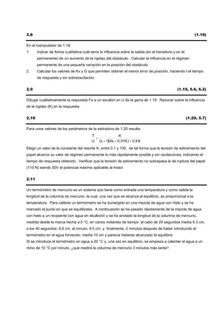 2.8                                                                                                           (1.18)

En el manipulador de 1.18:
1.     Indicar de forma cualitativa cuál sería la influencia sobre la salida (en el transitorio y en el
       permanente) de un aumento de la rigidez del obstáculo. Calcular la influencia en el régimen
       permanente de una pequeña variación en la posición del obstáculo.
2.     Calcular los valores de Kv y G que permiten obtener el menor error de posición, haciendo t el tiempo
       de respuesta y sin sobreoscilación.


2.9                                                                                               (1.19, 5.6, 6.2)

Dibujar cualitativamente la respuesta Fa a un escalón en U de la garra de 1.19. Razonar sobre la influencia
de la rigidez (K) en la respuesta.


2.10                                                                                                      (1.20, 5.7)

Para unos valores de los parámetros de la estiradora de 1.20 resulta:
                                          T               K
                                            =
                                          U (s + 1)(4s + 0.01K ) + 0.5· K
                                                            ·
Elegir un valor de la constante del resorte K, entre 0.1 y 100, de tal forma que la tensión de estiramiento del
papel alcance su valor de régimen permanente lo más rápidamente posible y sin oscilaciones, indicando el
tiempo de respuesta obtenido. Verificar que la tensión de estiramiento no sobrepasa la de ruptura del papel
(110 N) siendo 50V el potencial máximo aplicable al motor.


2.11

Un termómetro de mercurio es un sistema que tiene como entrada una temperatura y como salida la
longitud de la columna de mercurio, la cual, una vez que se alcanza el equilibrio, es proporcional a la
temperatura. Para calibrar un termómetro se ha sumergido en una mezcla de agua con hielo y se ha
marcado el punto en que se equilibraba. A continuación se ha pasado rápidamente de la mezcla de agua
con hielo a un recipiente con agua en ebullición y se ha anotado la longitud de la columna de mercurio,
medida desde la marca hecha a 0 °C, en varios instantes de tiempo: al cabo de 20 segundos medía 6.3 cm,
a los 40 segundos, 8.6 cm, al minuto, 9.5 cm, y, finalmente, 2 minutos después de haber introducido el
termómetro en el agua hirviendo, medía 10 cm y parecía haberse alcanzado el equilibrio.
Si se introduce el termómetro en agua a 20 °C y, una vez en equilibrio, se empieza a calentar el agua a un
ritmo de 10 °C por minuto, ¿qué medirá la columna de mercurio 3 minutos más tarde?
 