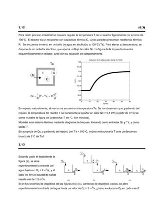 2.12                                                                                                                                 (6.3)

Para cierto proceso industrial se requiere regular la temperatura T de un reactor ligeramente por encima de
100°C. El reactor es un recipiente con capacidad térmica C, cuyas paredes presentan resistencia térmica
R. Se encuentra inmerso en un baño de agua en ebullición, a 100°C (Ta). Para elevar su temperatura, se
dispone de un radiador eléctrico, que aporta un flujo de calor Qc. La figura de la izquierda muestra
esquemáticamente el reactor, junto con su ecuación de comportamiento.

                                                                            Evolucion de T ante escalon de Qc (0.1 kW)
                                                             103
                               Ta
                                                            102.5

                                                             102
                       T         R
            Qc                                              101.5
                           C
                                                   T (ºC)


                                                             101

                                                            100.5

                                                             100


            Qc −
                   1
                     (T − Ta ) = C dT                        99.5
                   R               dt
                                                              99
                                                                    0       10         20        30      40          50    60
                                                                                              t (min)

En reposo, naturalmente, el reactor se encuentra a temperatura Ta. Se ha observado que, partiendo del
reposo, la temperatura del reactor T se incrementa al aportar un calor Qc = 0.1 kW (a partir de t=10) tal
como muestra la figura de la derecha (T en °C, t en minutos).
Modelar este sistema térmico mediante diagrama de bloques, tomando como entradas Qc y Ta, y como
salida T.
En ausencia de Qc, y partiendo del reposo con Ta = 100°C, ¿cómo evolucionaría T ante un descenso
brusco de 2°C de Ta?


2.13

                                                                Qe
Estando vacío el depósito de la
figura (a), se abre                     Qe                              A        R Q1                    Qe

repentinamente la entrada del
                                                    Q1                                        Q2                          Q1           Q2
agua hasta un Qe = 2 m3/s, y al              A                                         A                         A               A
cabo de 10 s el caudal de salida                   R                                         R                            R             R

resulta ser de 1.5 m3/s.                     (a)                                 (b)                                       (c)

Si en los sistemas de depósitos de las figuras (b) y (c), partiendo de depósitos vacíos, se abre
repentinamente la entrada del agua hasta un valor de Qe = 5 m3/s, ¿cómo evoluciona Q2 en cada caso?
 