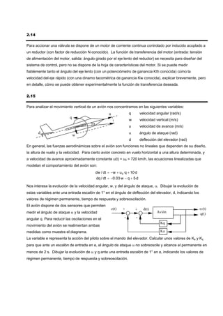 2.14

Para accionar una válvula se dispone de un motor de corriente continua controlado por inducido acoplado a
un reductor (con factor de reducción N conocido). La función de transferencia del motor (entrada: tensión
de alimentación del motor, salida: ángulo girado por el eje lento del reductor) se necesita para diseñar del
sistema de control, pero no se dispone de la hoja de características del motor. Si se puede medir
fiablemente tanto el ángulo del eje lento (con un potenciómetro de ganancia Kth conocida) como la
velocidad del eje rápido (con una dinamo tacométrica de ganancia Kw conocida), explicar brevemente, pero
en detalle, cómo se puede obtener experimentalmente la función de transferencia deseada.


2.15

Para analizar el movimiento vertical de un avión nos concentramos en las siguientes variables:
                                                     u              q       velocidad angular (rad/s)
                          q
                                                                    w       velocidad vertical (m/s)
                                        α
                                                                    u       velocidad de avance (m/s)
       d                                                            α       ángulo de ataque (rad)
                              w
                                                                    d       deflección del elevador (rad)
En general, las fuerzas aerodinámicas sobre el avión son funciones no lineales que dependen de su diseño,
la altura de vuelo y la velocidad. Para cierto avión concreto en vuelo horizontal a una altura determinada, y
a velocidad de avance aproximadamente constante u(t) = u0 = 720 km/h, las ecuaciones linealizadas que
modelan el comportamiento del avión son:
                                            dw / dt = − w + u 0 ·q + 10·d
                                            dq / dt = −0.03·w − q + 5·d

Nos interesa la evolución de la velocidad angular, w, y del ángulo de ataque, α. Dibujar la evolución de
estas variables ante una entrada escalón de 1° en el ángulo de deflección del elevador, d, indicando los
valores de régimen permanente, tiempo de respuesta y sobreoscilación.
El avión dispone de dos sensores que permiten
                                                         e(t)   +       +     d(t)                          α (t)
medir el ángulo de ataque α y la velocidad                                            Avión
                                                                                                            q(t)
angular q. Para reducir las oscilaciones en el                  -       -
                                                                                         Kq
movimiento del avión se realimentan ambas
medidas como muestra el diagrama.                                                        Ka
La variable e representa la acción del piloto sobre el mando del elevador. Calcular unos valores de Ka y Kq
para que ante un escalón de entrada en e, el ángulo de ataque α no sobreoscile y alcance el permanente en
menos de 2 s. Dibujar la evolución de α y q ante una entrada escalón de 1° en e, indicando los valores de
régimen permanente, tiempo de respuesta y sobreoscilación.
 
