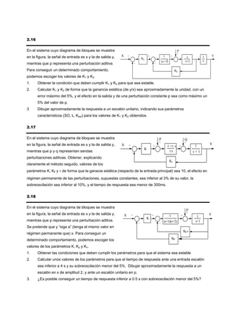 2.16

En el sistema cuyo diagrama de bloques se muestra                                                                         P
                                                                                                                          +
en la figura, la señal de entrada es x y la de salida y,   X       +                    +                1       +                     s             1       Y
                                                                                   K1
                                                                                                             2                        s+2            s
                                                                                                        (s+1)
mientras que p representa una perturbación aditiva.                        -                    -

Para conseguir un determinado comportamiento,                                                                         K2
podemos escoger los valores de K1 y K2.
1.     Obtener la condición que deben cumplir K1 y K2 para que sea estable.
2.     Calcular K1 y K2 de forma que la ganancia estática (de y/x) sea aproximadamente la unidad, con un
       error máximo del 5%, y el efecto en la salida y de una perturbación constante p sea como máximo un
       5% del valor de p.
3      Dibujar aproximadamente la respuesta a un escalón unitario, indicando sus parámetros
       característicos (SO, tr, Kest) para los valores de K1 y K2 obtenidos.


2.17

En el sistema cuyo diagrama de bloques se muestra                                                   P                                 Q
                                                                                                    +                                 +
en la figura, la señal de entrada es x y la de salida y,   X                                                                                             Y
                                                                   +                        +                1 +τ s           +               1
                                                                                    K
mientras que p y q representan sendas                                  -
                                                                                                              τs                              s+1
perturbaciones aditivas. Obtener, explicando
                                                                                                                 Kr
claramente el método seguido, valores de los
parámetros K, Kr y τ de forma que la ganacia estática (respecto de la entrada principal) sea 10, el efecto en
régimen permanente de las perturbaciones, supuestas constantes, sea inferior al 3% de su valor, la
sobreoscilación sea inferior al 10%, y el tiempo de respuesta sea menor de 300ms.


2.18

En el sistema cuyo diagrama de bloques se muestra
                                                                                                                                          P
                                                                                                                                          +
en la figura, la señal de entrada es x y la de salida y,       X       +                    +                    1                +                      Y
                                                                                        K                                                       1
mientras que p representa una perturbación aditiva.                                                       (s+1)(s+2)                           s+1
                                                                               -                    -
Se pretende que y “siga a” (tenga el mismo valor en
                                                                                                                                      Ks
                                                                                                                                      V
régimen permanente que) x. Para conseguir un
determinado comportamiento, podemos escoger los                                                                      KP

valores de los parámetros K, Kp y Kv.
1.     Obtener las condiciones que deben cumplir los parámetros para que el sistema sea estable
2.     Calcular unos valores de los parámetros para que el tiempo de respuesta ante una entrada escalón
       sea inferior a 4 s y su sobreoscilación menor del 5%. Dibujar aproximadamente la respuesta a un
       escalón en x de amplitud 2, y ante un escalón unitario en p.
3.     ¿Es posible conseguir un tiempo de respuesta inferior a 0.5 s con sobreoscilación menor del 5%?
 