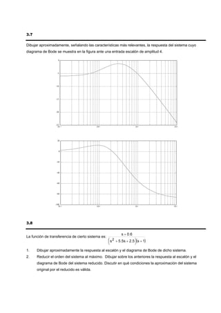 3.7

Dibujar aproximadamente, señalando las características más relevantes, la respuesta del sistema cuyo
diagrama de Bode se muestra en la figura ante una entrada escalón de amplitud 4.

                    0




                   -5




                  -10




                  -15




                  -20




                  -25
                    10 -1                   10 0                        10 1             10 2




                   20




                     0




                  -20



                  -40



                  -60



                  -80




                 -100
                    10 -1                   10 0                        10 1             10 2




3.8

                                                             s + 0 .6
La función de transferencia de cierto sistema es:
                                                    ⎛ s 2 + 5.5s + 2.5 ⎞(s + 1)
                                                    ⎜                  ⎟
                                                    ⎝                   ⎠
1.    Dibujar aproximadamente la respuesta al escalón y el diagrama de Bode de dicho sistema.
2.    Reducir el orden del sistema al máximo. Dibujar sobre los anteriores la respuesta al escalón y el
      diagrama de Bode del sistema reducido. Discutir en qué condiciones la aproximación del sistema
      original por el reducido es válida.
 