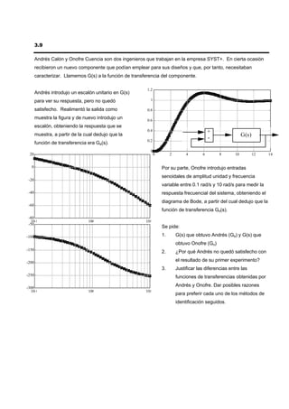 3.9

       Andrés Calón y Onofre Cuencia son dos ingenieros que trabajan en la empresa SYST+. En cierta ocasión
       recibieron un nuevo componente que podían emplear para sus diseños y que, por tanto, necesitaban
       caracterizar. Llamemos G(s) a la función de transferencia del componente.

                                                         1.2
       Andrés introdujo un escalón unitario en G(s)
       para ver su respuesta, pero no quedó                1

       satisfecho. Realimentó la salida como             0.8

       muestra la figura y de nuevo introdujo un         0.6
       escalón, obteniendo la respuesta que se
                                                         0.4                                 +
       muestra, a partir de la cual dedujo que la                                                             G(s)
                                                         0.2
                                                                                             -
       función de transferencia era Ga(s).
                                                           0
 20                                                            0        2        4       6        8      10          12   14


  0                                                                Por su parte, Onofre introdujo entradas
                                                                   senoidales de amplitud unidad y frecuencia
 -20
                                                                   variable entre 0.1 rad/s y 10 rad/s para medir la
 -40                                                               respuesta frecuencial del sistema, obteniendo el
                                                                   diagrama de Bode, a partir del cual dedujo que la
 -60
                                                                   función de transferencia Go(s).
 -80
  10-1                          100                      101
 -50
                                                                   Se pide:

-100                                                               1.       G(s) que obtuvo Andrés (Ga) y G(s) que
                                                                            obtuvo Onofre (Go)
-150
                                                                   2.       ¿Por qué Andrés no quedó satisfecho con

-200
                                                                            el resultado de su primer experimento?
                                                                   3.       Justificar las diferencias entre las
-250                                                                        funciones de transferencias obtenidas por

-300
                                                                            Andrés y Onofre. Dar posibles razones
  10-1                          100                      101
                                                                            para preferir cada uno de los métodos de
                                                                            identificación seguidos.
 