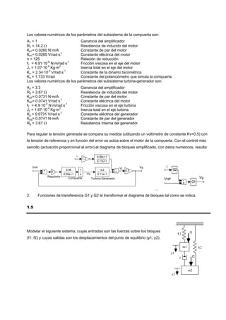 Los valores numéricos de los parámetros del subsistema de la compuerta son:
A1 = 1                         Ganancia del amplificador
R1 = 14.2 Ω                    Resistencia de inducido del motor
Kp1= 0.0260 N·m/A              Constante de par del motor
Ke1= 0.0265 V/rad·s-1          Constante eléctrica del motor
n = 125                        Relación de reducción
f1 = 4.91·10-6 N·m/rad·s-1     Fricción viscosa en el eje del motor
J1 = 1.07·10-6 Kg·m2           Inercia total en el eje del motor
Kω = 2.34·10-2 V/rad·s-1       Constante de la dinamo tacométrica
Kq = 1.733 V/rad               Constante del potenciómetro que simula la compuerta
Los valores numéricos de los parámetros del subsistema turbina-generador son:
A2 = 3.3                                    Ganancia del amplificador
R2 = 3.67 Ω                                 Resistencia de inducido del motor
Kp2= 0.0731 N·m/A                           Constante de par del motor
Ke2= 0.0741 V/rad·s-1                       Constante eléctrica del motor
f2 = 4.9·10-5 N·m/rad·s-1                   Fricción viscosa en el eje turbina
J2 = 1.67·10-4 Kg·m2                        Inercia total en el eje turbina
Kg = 0.0731 V/rad·s-1                       Constante eléctrica del generador
Kpg= 0.0741 N·m/A                           Constante de par del generador
Rg = 3.67 Ω                                 Resistencia interna del generador

Para regular la tensión generada se compara su medida (utilizando un voltímetro de constante Kv=0.5) con
la tensión de referencia y en función del error se actúa sobre el motor de la compuerta. Con el control más
sencillo (actuación proporcional al error) el diagrama de bloques simplificado, con datos numéricos, resulta:

                                        I                      0.06s+1
                                                7.2
                                                               0.11s+1

     Vref                                                                                 Vg        I
               +                0.48        1                    3.2           - VL 0.5                   G2
               -     k                                                         +
                               0.02s+1    s           Vq       0.11s+1
                   Regulador                                                                                                   Vg
                                   Compuerta               Turbina-Generador                       Vref             -     G1
                                                                                                                    +
                                                                                               …
2.          Funciones de transferencia G1 y G2 al transformar el diagrama de bloques tal como se indica.


1.5




Modelar el siguiente sistema, cuyas entradas son las fuerzas sobre los bloques                                           f1
                                                                                                               k1
(f1, f2) y cuyas salidas son los desplazamientos del punto de equilibrio (y1, y2).

                                                                                                                    m1         k2
                                                                                                          y1
                                                                                                               c          f2



                                                                                                                         m2
                                                                                                          y2
 