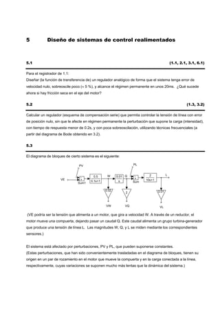 5            Diseño de sistemas de control realimentados



5.1                                                                                         (1.1, 2.1, 3.1, 6.1)

Para el registrador de 1.1:
Diseñar (la función de transferencia de) un regulador analógico de forma que el sistema tenga error de
velocidad nulo, sobreoscile poco (≈ 5 %), y alcance el régimen permanente en unos 20ms. ¿Qué sucede
ahora si hay fricción seca en el eje del motor?


5.2                                                                                                  (1.3, 3.2)

Calcular un regulador (esquema de compensación serie) que permita controlar la tensión de línea con error
de posición nulo, sin que le afecte en régimen permanente la perturbación que supone la carga (intensidad),
con tiempo de respuesta menor de 0.2s, y con poca sobreoscilación, utilizando técnicas frecuenciales (a
partir del diagrama de Bode obtenido en 3.2).


5.3

El diagrama de bloques de cierto sistema es el siguiente:

                                 PV                                PL


                                                   W                       2            L
                                 -        0.5            0.01 Q     -
                     VE          +                                  +    10s+1
                                        0.1s+1            s        Sum
                                Sum1

                                                  0.02                           0.01
                                                              2



                                                  VW          VQ                  VL

(VE podría ser la tensión que alimenta a un motor, que gira a velocidad W. A través de un reductor, el
motor mueve una compuerta, dejando pasar un caudal Q. Este caudal alimenta un grupo turbina-generador
que produce una tensión de línea L. Las magnitudes W, Q, y L se miden mediante los correspondientes
sensores.)


El sistema está afectado por perturbaciones, PV y PL, que pueden suponerse constantes.
(Estas perturbaciones, que han sido convenientemente trasladadas en el diagrama de bloques, tienen su
origen en un par de rozamiento en el motor que mueve la compuerta y en la carga conectada a la línea,
respectivamente, cuyas variaciones se suponen mucho más lentas que la dinámica del sistema.)
 