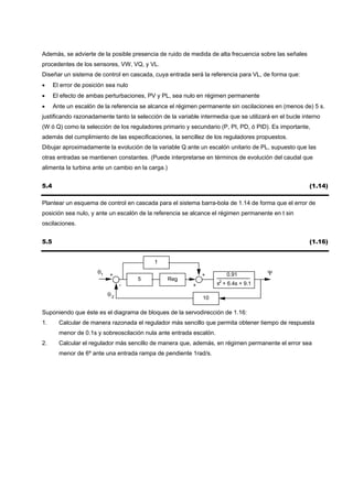 Además, se advierte de la posible presencia de ruido de medida de alta frecuencia sobre las señales
procedentes de los sensores, VW, VQ, y VL.
Diseñar un sistema de control en cascada, cuya entrada será la referencia para VL, de forma que:
•     El error de posición sea nulo
•     El efecto de ambas perturbaciones, PV y PL, sea nulo en régimen permanente
•     Ante un escalón de la referencia se alcance el régimen permanente sin oscilaciones en (menos de) 5 s.
justificando razonadamente tanto la selección de la variable intermedia que se utilizará en el bucle interno
(W ó Q) como la selección de los reguladores primario y secundario (P, PI, PD, ó PID). Es importante,
además del cumplimiento de las especificaciones, la sencillez de los reguladores propuestos.
Dibujar aproximadamente la evolución de la variable Q ante un escalón unitario de PL, supuesto que las
otras entradas se mantienen constantes. (Puede interpretarse en términos de evolución del caudal que
alimenta la turbina ante un cambio en la carga.)


5.4                                                                                                    (1.14)

Plantear un esquema de control en cascada para el sistema barra-bola de 1.14 de forma que el error de
posición sea nulo, y ante un escalón de la referencia se alcance el régimen permanente en t sin
oscilaciones.


5.5                                                                                                    (1.16)


                                           1
                       θ1   +                                 +          0.91          Ψ
                                      5            Reg
                                 -                        +          s2 + 6.4s + 9.1

                            θ2
                                                              10

Suponiendo que éste es el diagrama de bloques de la servodirección de 1.16:
1.      Calcular de manera razonada el regulador más sencillo que permita obtener tiempo de respuesta
        menor de 0.1s y sobreoscilación nula ante entrada escalón.
2.      Calcular el regulador más sencillo de manera que, además, en régimen permanente el error sea
        menor de 6º ante una entrada rampa de pendiente 1rad/s.
 