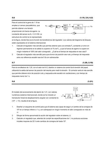 5.6                                                                                                   (1.19, 2.9, 6.2)

Para el control de la garra de 1.19 se
emplea un sensor piezoeléctrico, que                                                U
                                              Fc     Kf        +          N(s)                100
                                                               -                                                      Fa
                                                                          D(s)             s 2+8s+12
permite obtener una tensión
                                                                          G(s)
proporcional a la fuerza de agarre. La
                                                                                          Kf
constante del sensor es Kf = 0.2 V/N. La
estructura de control es la representada
en la figura, donde G(s) es la función de transferencia del regulador. Los valores del diagrama de bloques
están expresados en el sistema internacional.
1.    Calcular el regulador más sencillo que permita obtener para una entrada Fc constante un error en
      régimen permanente en la salida no superior al 1% de Fc, y que la fuerza de agarre no supere en
      ningún instante el 105% del valor consignado. ¿Cuál es el tiempo de respuesta en ese caso?
2.    Calcular el regulador más sencillo para que el error de posición sea nulo y el tiempo de respuesta
      ante una referencia escalón sea de 0.5s sin sobreoscilar.


5.7                                                                                                        (1.20, 2.10)

Para la enrolladora de 1.20, con el valor de K=2, diseñar un sistema de control de la tensión del papel,
utilizando la salida del sensor de posición del resorte para medir la tensión. El corrector será el más sencillo
que permita obtener error de posición nulo y respuesta ante escalón sin oscilaciones y con tiempo de
respuesta menor de 1 s.


5.8                                                                                                                (1.21)



                                                                                           0.05

El modelo del accionamiento del alerón de 1.21, con valores
numéricos (sistema internacional), donde se ha incluido un            U                           -          100       phi
                                                                                   0.5
                                                                                                  +         s+10
                                                                                 s 2+5s
transductor lineal de desplazamiento angular con constante ks
                                                                                                      ks
(10º → 1V), resulta el de la figura.


1.    Diseñar un esquema de control para que el sistema sea capaz de seguir un cambio de la consigna de
      10º en un tiempo inferior a 1 s y sin sobrepasar en ningún momento el valor consignado en más de
      1º.
2.    Dibujar de forma aproximada la acción del regulador sobre el sistema, U.
3.    Calcular un regulador que, además de cumplir las especificaciones de 1, no produzca acciones
      iniciales mayores de 20 V ante cambios de consigna de hasta 10º.
 