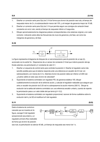5.9                                                                                                    (3.14)

1.     Diseñar un corrector serie para G(s) de 3.14 de forma que el error de posición sea nulo, el tiempo de
       respuesta menor de 2 s, la sobreoscilación menor del 15%, y el margen de ganancia mayor de 10 dB.
2.     Diseñar un corrector serie para G(s) de 3.14 que permita seguir una consigna de variación lineal
       constante con error nulo, siendo el tiempo de respuesta inferior a 5 segundos.
3.     Dibujar aproximadamente los diagramas polares correspondientes a los sistemas original y con cada
       corrector, indicando sobre ellos las frecuencias de cruce de ganancia y de fase, así como los
       márgenes de ganancia y de fase


5.10

                                                      p1

                             Ve           1      +    +                6        θ
                                         s+5                       s (s + 30)

La figura representa el diagrama de bloques de un servomecanismo para la posición de un eje (θ),
accionado con la señal Ve. Disponemos de un sensor de constante 2 V/rad que mide la posición del eje.
Existe además una perturbación p1 constante de valor 0.1.
1.     Diseñar un esquema de control serie para controlar la posición θ. Diseñar el regulador serie más
       sencillo posible para que el sistema responda ante una referencia en escalón de 0.5 rad. sin
       sobreoscilación y en menos de 3.3 s. Además el error de posición debe ser inferior a 0.005 rad.
       ¿Cuánto valdrá en este caso el error de velocidad?
2.     Suponiendo el sistema controlado con regulador PD, de ganancia estática 100, dibujar
       cualitativamente la evolución de la señal de acción, y calcular el regulador realizable que asegure que
       ante un escalón de posición de 0.25 rad no sobrepasamos la acción máxima (300 V). Dibujar la
       evolución de la salida del sistema controlado con una referencia escalón unitario, cuando de repente
       la perturbación pasa a un valor doble del que tenía (p1= 0.2).
3.     Suponiendo el sistema controlado con regulador proporcional, razonar de forma cualitativa sobre la
       evolución del tr y la SO al modificar la K del regulador.


5.11                                                                                                      (6.5)

Dado el sistema de control en
cascada que se muestra en la
figura, escoger K del regulador
(proporcional) secundario y un
regulador primario R(s) realizable
de foma que el error de posición
sea nulo, la perturbación se atenúe 40 dB, y el tiempo de respuesta sea menor de 1 s.
 