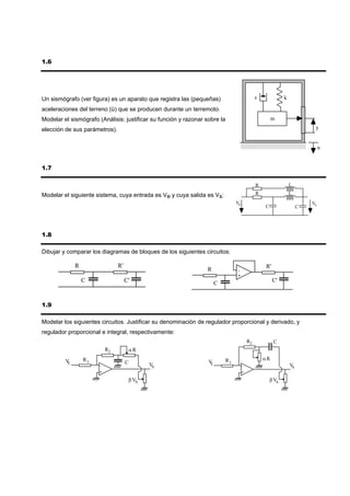 1.6




Un sismógrafo (ver figura) es un aparato que registra las (pequeñas)                           c              k

aceleraciones del terreno (ü) que se producen durante un terremoto.
Modelar el sismógrafo (Análisis: justificar su función y razonar sobre la                               m
elección de sus parámetros).                                                                                                y


                                                                                                                                u


1.7

                                                                                               R                  L

Modelar el siguiente sistema, cuya entrada es Ve y cuya salida es Vs:                          R                  L
                                                                                 Ve                                        Vs
                                                                                                   C                   C




1.8

Dibujar y comparar los diagramas de bloques de los siguientes circuitos:

              R                 R'                                                                 R'
                                                                 R               -
                                                                                 +
                  C                  C'                                C                                C'



1.9

Modelar los siguientes circuitos. Justificar su denominación de regulador proporcional y derivado, y
regulador proporcional e integral, respectivamente:
                                                                                          R2            C
                           R2         αR

         V        R1                                                        R1                     αR
          E                          C                            VE
                       -                     VS                                       -                           VS
                       +                                                              +

                                      β VS                                                             β VS
 