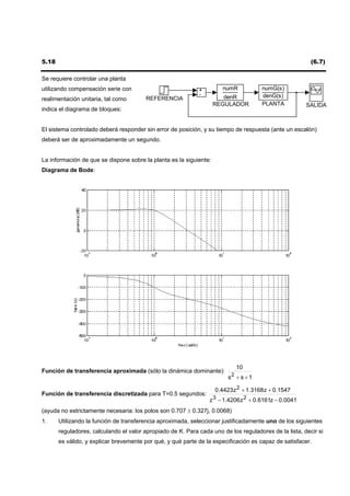 5.18                                                                                                     (6.7)

Se requiere controlar una planta
utilizando compensación serie con                            +         numR           numG(s)
                                                             -         denR           denG(s)
realimentación unitaria, tal como        REFERENCIA
                                                                    REGULADOR         PLANTA           SALIDA
indica el diagrama de bloques:


El sistema controlado deberá responder sin error de posición, y su tiempo de respuesta (ante un escalón)
deberá ser de aproximadamente un segundo.


La información de que se dispone sobre la planta es la siguiente:
Diagrama de Bode:




                                                                            10
Función de transferencia aproximada (sólo la dinámica dominante):
                                                                         s2 + s + 1

                                                                    0.4423 z 2 + 1.3168 z + 0.1547
Función de transferencia discretizada para T=0.5 segundos:
                                                                 z 3 − 1.4206 z 2 + 0.6161z − 0.0041
(ayuda no estrictamente necesaria: los polos son 0.707 ± 0.327j, 0.0068)
1.     Utilizando la función de transferencia aproximada, seleccionar justificadamente uno de los siguientes
       reguladores, calculando el valor apropiado de K. Para cada uno de los reguladores de la lista, decir si
       es válido, y explicar brevemente por qué, y qué parte de la especificación es capaz de satisfacer.
 