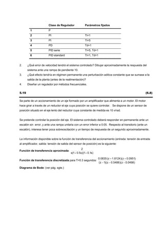 Clase de Regulador              Parámetros fijados
         1              P
         2              PI                              Ti=1
         3              PI                              Ti=5
         4              PD                              Td=1
         5              PID serie                       Ti=5, Td=1
         6              PID standard                    Ti=1, Td=1


2.     ¿Qué error de velocidad tendrá el sistema controlado? Dibujar aproximadamente la respuesta del
       sistema ante una rampa de pendiente 10.
3.     ¿Qué efecto tendría en régimen permanente una perturbación aditiva constante que se sumase a la
       salida de la planta (antes de la realimentación)?
4.     Diseñar un regulador por métodos frecuenciales.


5.19                                                                                                      (6.8)

Se parte de un accionamiento de un eje formado por un amplificador que alimenta a un motor. El motor
hace girar a través de un reductor el eje cuya posición se quiere controlar. Se dispone de un sensor de
posición situado en el eje lento del reductor cuya constante de medida es 10 v/rad.


Se pretende controlar la posición del eje. El sistema controlado deberá responder en permanente ante un
escalón sin error, y ante una rampa unitaria con un error inferior a 0.05. Respecto al transitorio (ante un
escalón), interesa tener poca sobreoscilación y un tiempo de respuesta de un segundo aproximadamente.


La información disponible sobre la función de transferencia del accionamiento (entrada: tensión de entrada
al amplificador, salida: tensión de salida del sensor de posición) es la siguiente:
                                                     2
Función de transferencia aproximada:
                                           s(1 + 0.5s)(1 + 0.1s)

                                                                   0.0835 ( z + 1.8124 )( z + 0.0951)
Función de transferencia discretizada para T=0.3 segundos:
                                                                   ( z − 1)( z − 0.5488 )( z − 0.0498 )
Diagrama de Bode: (ver pág. sgte.)
 