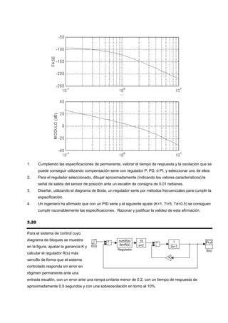 1.     Cumpliendo las especificaciones de permanente, valorar el tiempo de respuesta y la oscilación que se
       puede conseguir utilizando compensación serie con regulador P, PD, ó PI, y seleccionar uno de ellos:
2.     Para el regulador seleccionado, dibujar aproximadamente (indicando los valores característicos) la
       señal de salida del sensor de posición ante un escalón de consigna de 0.01 radianes.
3.     Diseñar, utilizando el diagrama de Bode, un regulador serie por métodos frecuenciales para cumplir la
       especificación.
4.     Un ingeniero ha afirmado que con un PID serie y el siguiente ajuste (K=1, Ti=5, Td=0.5) se consiguen
       cumplir razonablemente las especificaciones. Razonar y justificar la validez de esta afirmación.


5.20

Para el sistema de control cuyo
diagrama de bloques se muestra                  +     numR(s)      10                    1
                                                -                           +
                                        E(s)          denR(s)     s+2       -
en la figura, ajustar la ganancia K y                                                   2s+1
                                                      Regulador                                             S(s)
calcular el regulador R(s) más
                                                                                    K
sencillo de forma que el sistema
controlado responda sin error en
régimen permanente ante una
entrada escalón, con un error ante una rampa unitaria menor de 0.2, con un tiempo de respuesta de
aproximadamente 0.5 segundos y con una sobreoscilación en torno al 10%.
 