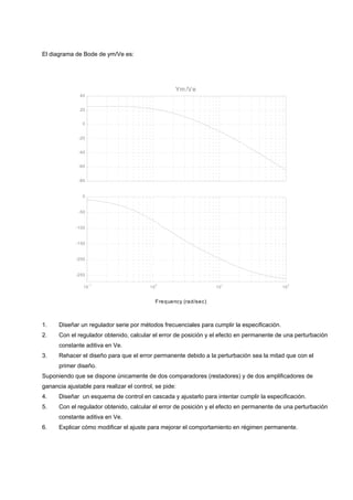 El diagrama de Bode de ym/Ve es:




                                                      Ym /V e
               40


               20


                0


              -20


              -40


              -60


              -80


                0


              -50


             -100


             -150


             -200


             -250

                     -1                        0                           1                      2
                10                        10                          10                     10


                                               F requency (rad/sec)



1.    Diseñar un regulador serie por métodos frecuenciales para cumplir la especificación.
2.    Con el regulador obtenido, calcular el error de posición y el efecto en permanente de una perturbación
      constante aditiva en Ve.
3.    Rehacer el diseño para que el error permanente debido a la perturbación sea la mitad que con el
      primer diseño.
Suponiendo que se dispone únicamente de dos comparadores (restadores) y de dos amplificadores de
ganancia ajustable para realizar el control, se pide:
4.    Diseñar un esquema de control en cascada y ajustarlo para intentar cumplir la especificación.
5.    Con el regulador obtenido, calcular el error de posición y el efecto en permanente de una perturbación
      constante aditiva en Ve.
6.    Explicar cómo modificar el ajuste para mejorar el comportamiento en régimen permanente.
 