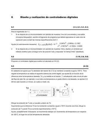 6            Diseño y realización de controladores digitales



6.1                                                                                                  (1.1, 2.1, 3.1, 5.1)

Para el registrador de 1.1:
1     Si se dispone de un microcontrolador con periodo de muestreo 1ms con una entrada y una salida
      (incorpora bloqueador), escribir el fragmento de programa que deberá ejecutarse en cada ciclo de
      operación para cumplir las mismas especificaciones de 5.1.

                                                                           0.2481z 2 + 0.8854 z + 0.1997
Ayuda (no estrictamente necesaria): Z ( Y = 0.001) [B 0 G(s )] = 10 − 3
                                                                        z 3 − 2.5019 z 2 + 2.1504 z − 0.6485
2     Si se dispone de un microcontrolador con periodo de muestreo 10ms, diseñar un corrector por
      método analítico para conseguir error de posición nulo y respuesta “en tiempo finito” (deadbeat).


6.2                                                                                                     (1.19, 2.9, 5.6)

Proponer un controlador digital para sustituir al calculado en 5.6 (2).


6.3                                                                                                               (2.12)

En adelante se supone que Ta alrededor del reactor de 2.12 se mantiene constante e igual a 100°C. Para
regular la temperatura se realiza el siguiente sistema de control digital, que ajusta Qc en función de la
diferencia entre la temperatura deseada, Td, y la medida en el reactor, T, actualizando cada minuto el valor
del flujo de calor Qc; por ejemplo, si se mide una temperatura un grado inferior a la deseada, se aportan 0.5
kW de calor durante un minuto, se vuelve a medir, etc.
                                                                                        Ta
                      Td
                                                               Radiador




                                                                                            Ta
                               repetir cada minuto                        Qc        T        R
                                                                                                 T
                                 Qc = 0.5*(Td-T)                               Qc
                                                                                        C
                                     µControlador



Dibujar la evolución de T ante un escalón unitario de Td.
Suponiendo que la referencia Td se ha mantenido constante e igual a 105°C durante una hora, dibujar la
evolución de T cuando Td se aumenta repentinamente a 107°C.
Ayuda, probablemente innecesaria: se recomienda trabajar con incrementos de temperatura con respecto
de 100°C, en lugar de con las temperaturas absolutas.
 