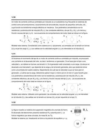 1.10

Un motor de corriente continua controlado por inducido es un subsistema muy frecuente en sistemas de
control como servomecanismos, accionamiento de servoválvulas, tracción de pequeños vehículos, etc.,
cuya función es transformar energía eléctrica en mecánica. Sus parámetros característicos son la
resistencia y autoinducción de inducido (R y L), las constantes eléctrica y de par (Ke y Kp), y la inercia y
fricción viscosa del eje (J y b). Las ecuaciones de comportamiento del motor ideal se indican en la figura.
                  R      L                                                  U                      ω
                                          Γm
                                 Γm=KpI
            U        I       E                                              I
                                 E=Keω
                                          ω b        J
Modelar este sistema. Considerado como sistema en sí, típicamente, sus entradas son la tensión en bornas
(U) y el par de carga (Γc), y sus salidas son la velocidad angular (ω) y la intensidad en el inducido (I).


1.11

Si forzamos el movimiento del eje de un motor de corriente continua controlado por inducido, se provocará
una corriente en el devanado del rotor, es decir, tendremos un generador. Si se hace girar el eje a una
velocidad ω, se obtiene en bornas una tensión U. Si el generador está conectado a una carga, circula por el
devanado una intensidad I, que depende de la carga y de la tensión generada, pero que podemos tomar
como una entrada de nuestro sistema. Dependiendo de cuál sea la velocidad a que se hace girar el
generador, y cuánta sea la carga, deberemos aplicar mayor o menor par en el rotor (Γ) para hacerlo girar.
Los parámetros característicos del motor son la resistencia y autoinducción de inducido (R y L), las
constantes eléctrica y de par (Ke y Kp), y la inercia y fricción viscosa del eje (J y b). Las ecuaciones de
comportamiento del motor ideal se indican en la figura.
                 R       L                                                  U                      ω
                                          Γm
                                 Γm=KpI
           U      I      E                                                   I
                                 E=Keω         b    J      ω
Modelar este sistema. Utilizado como generador, las entradas son la velocidad angular (ω) y la intensidad
en el inducido (I), y las salidas son la tensión en bornas (U) y el par requerido en el eje (Γ).


1.12



La figura muestra un sistema de suspensión magnética de una bola de hierro.
                                                                                      e                 R, L
El devanado del electroimán presenta resistencia R y autoinducción L. La
fuerza magnética que atrae a la bola, de masa M, es i2/y.
Modelar el sistema y/e, linealizando en torno a la posición de equilibrio y = y0.                        y

                                                                                               M
 