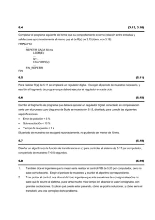 6.4                                                                                             (3.15, 3.16)

Completar el programa siguiente de forma que su comportamiento externo (relación entre entradas y
salidas) sea aproximadamente el mismo que el de R(s) de 3.15 (idem. con 3.16)
PRINCIPIO
     …
     REPETIR CADA 50 ms
          LEER(E);
          …
          U=…
          ESCRIBIR(U);
          …
     FIN_REPETIR
FIN

6.5                                                                                                    (5.11)

Para realizar R(s) de 5.11 se empleará un regulador digital. Escoger el periodo de muestreo necesario, y
escribir el fragmento de programa que deberá ejecutar el regulador en cada ciclo.


6.6                                                                                                    (5.15)

Escribir el fragmento de programa que deberá ejecutar un regulador digital, conectado en compensación
serie con el proceso cuyo diagrama de Bode se muestra en 5.15, diseñado para cumplir las siguientes
especificaciones:
•     Error de posición < 5 %
•     Sobreoscilación < 10 %
•     Tiempo de respuesta < 1 s
El periodo de muestreo se escogerá razonadamente, no pudiendo ser menor de 10 ms.


6.7                                                                                                    (5.18)

Diseñar un algoritmo (o la función de transferencia en z) para controlar el sistema de 5.17 por computador,
con periodo de muestreo T=0.5 segundos.


6.8                                                                                                    (5.19)

1.      También dice el ingeniero que lo mejor sería realizar el control PID de 5.20 por computador, pero no
        sabe como hacerlo. Elegir el periodo de muestreo y escribir el algoritmo correspondiente.
2.      Tras probar el control, nos dice el dichoso ingeniero que ante escalones de consigna elevados no
        sabe qué le ocurre al sistema, pues tarda mucho más tiempo en alcanzar el valor consignado, con
        grandes oscilaciones. Explicar qué puede estar pasando, cómo se podría solucionar, y cómo sería el
        transitorio una vez corregido dicho problema.
 