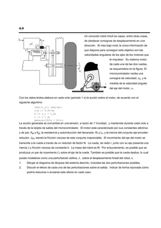 6.9

                                                          Un conocido robot móvil es capaz, entre otras cosas,
vc
                       ω                                  de obedecer consignas de desplazamiento en una
            µC
                                                          dirección. Al más bajo nivel, la única información de
                 T
      U                                                   que dispone para conseguir este objetivo son las
                                                          velocidades angulares de los ejes de los motores que
                      ω ,Γ
                                                                               le impulsan. Su sistema motor,
                                                                               de cada una de las dos ruedas,
                                                                               se esquematiza en la figura. El
                                                     ωr
                                                                               microcontrolador recibe una
                                                                               consigna de velocidad, vc, y la

                                                                           v   medida de la velocidad angular
                                                                               del eje del motor, ω.


Con los datos leídos elabora en cada ciclo (periodo 1 s) la acción sobre el motor, de acuerdo con el
siguiente algoritmo:
                 leer(v_c); leer(w);
                 v_m := 0.01*w;
                 e := v_c - v_m;
                 i := i + e;
                 generar(30*e + 4*i);
La acción generada es convertida en una tensión, a razón de 1 V/unidad, y mantenida durante cada ciclo a
través de la tarjeta de salida del microcontrolador. El motor está caracterizado por sus constantes eléctrica
y de par, Ke y Kp, la resistencia y autoinducción del devanado, Ri y Li, y la inercia del conjunto eje-encoder-
reductor, Jm, siendo la fricción viscosa de este conjunto inapreciable. El movimiento del eje del motor se
transmite a la rueda a través de un reductor de factor N. La rueda, de radio r, junto con su eje presenta una
inercia J y fricción viscosa de constante b. La masa del robot es M. Por ensuciamiento, es posible que se
produzca un par de rozamiento Γr sobre el eje de la rueda. También es posible que la rueda deslice, lo cual

puede modelarse como una perturbación aditiva, δ, sobre el desplazamiento lineal del robot, x.
1.        Dibujar el diagrama de bloques del sistema descrito, incluidas las dos perturbaciones posibles.
2.        Discutir el efecto de cada una de las perturbaciones sobre la salida. Indicar de forma razonada cómo
          podría reducirse o anularse este efecto en cada caso.
 