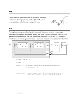 6.12


                                                                                                         e (t)
Obtener la función de transferencia de un algoritmo de integración                                 ek
por trapecios. La integral por trapecios de e(t) hasta kT, ik, es la                      e k -1
suma de las áreas de los trapecios a la izquierda de ek.                                                         t
                                                                                                    kT


6.13

Para regular un cierto proceso G1(s)G2(s) se ha diseñado el esquema de control en cascada por
computador cuyo diagrama de bloques se muestra en la figura. Escribir el código (tipo Pascal o C) que
debe ejecutar el controlador en cada ciclo, rellenando el esqueleto que se adjunta. Se supone que el
controlador lee las entradas, genera las salidas y espera para comenzar un nuevo ciclo automáticamente.



ref      +              z - 0.8        +             z - 0.7                 u
                  0.5                            3                     CDA        G1(s)            G2(s)
             -          z - 1              -         z - 0.4


                                                                             s1
                                                                       CAD   s2



             ENTRADAS     ref, s1, s2

             SALIDAS      u

             VARIABLES     % indicar aquí qué variables intermedias se requieren
                           % (se inicializan a 0)




             REPETIR_CADA_T       % escribir aquí TODAS las instrucciones a ejecutar en
                                  % cada ciclo, excepto lecturas, escrituras y esperas




             FIN_REPETIR
 