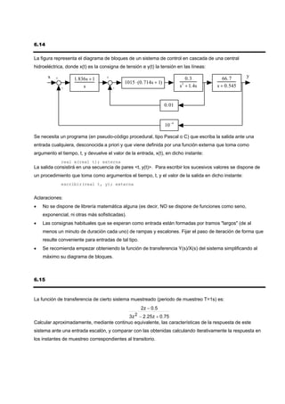 6.14

La figura representa el diagrama de bloques de un sistema de control en cascada de una central
hidroeléctrica, donde x(t) es la consigna de tensión e y(t) la tensión en las líneas:

       x                                                                                             y
           +        1.836s + 1     +                                         0.3           66.7
                                            1015 ⋅(0.714s + 1)
               -        s              -                                  s + 1.4s
                                                                           2
                                                                                        s + 0.545


                                                                  0.01


                                                                  10 −4

Se necesita un programa (en pseudo-código procedural, tipo Pascal o C) que escriba la salida ante una
entrada cualquiera, desconocida a priori y que viene definida por una función externa que toma como
argumento el tiempo, t, y devuelve el valor de la entrada, x(t), en dicho instante:
               real x(real t); externa
La salida consistirá en una secuencia de pares <t, y(t)>. Para escribir los sucesivos valores se dispone de
un procedimiento que toma como argumentos el tiempo, t, y el valor de la salida en dicho instante:
               escribir(real t, y); externa


Aclaraciones:
•   No se dispone de librería matemática alguna (es decir, NO se dispone de funciones como seno,
    exponencial, ni otras más sofisticadas).
•   Las consignas habituales que se esperan como entrada están formadas por tramos "largos" (de al
    menos un minuto de duración cada uno) de rampas y escalones. Fijar el paso de iteración de forma que
    resulte conveniente para entradas de tal tipo.
•   Se recomienda empezar obteniendo la función de transferencia Y(s)/X(s) del sistema simplificando al
    máximo su diagrama de bloques.



6.15



La función de transferencia de cierto sistema muestreado (periodo de muestreo T=1s) es:
                                                     2 z − 0. 5
                                               3z 2 − 2.25z + 0.75
Calcular aproximadamente, mediante continuo equivalente, las características de la respuesta de este
sistema ante una entrada escalón, y comparar con las obtenidas calculando iterativamente la respuesta en
los instantes de muestreo correspondientes al transitorio.
 