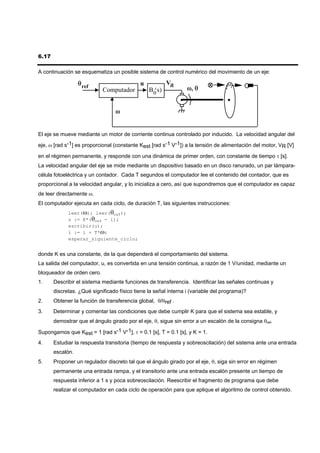 6.17

A continuación se esquematiza un posible sistema de control numérico del movimiento de un eje:

                  θ ref                     u           VR
                            Computador          B0(s)            ω, θ


                                  ω


El eje se mueve mediante un motor de corriente continua controlado por inducido. La velocidad angular del

eje, ω [rad s-1] es proporcional (constante Kest [rad s-1 V-1]) a la tensión de alimentación del motor, VR [V]

en el régimen permanente, y responde con una dinámica de primer orden, con constante de tiempo τ [s].
La velocidad angular del eje se mide mediante un dispositivo basado en un disco ranurado, un par lámpara-
célula fotoeléctrica y un contador. Cada T segundos el computador lee el contenido del contador, que es
proporcional a la velocidad angular, y lo inicializa a cero, así que supondremos que el computador es capaz
de leer directamente ω.
El computador ejecuta en cada ciclo, de duración T, las siguientes instrucciones:
             leer(ω); leer(θref);
             u := K*(θref - i);
             escribir(u);
             i := i + T*ω;
             esperar_siguiente_ciclo;


donde K es una constante, de la que dependerá el comportamiento del sistema.
La salida del computador, u, es convertida en una tensión continua, a razón de 1 V/unidad, mediante un
bloqueador de orden cero.
1.     Describir el sistema mediante funciones de transferencia. Identificar las señales continuas y
       discretas. ¿Qué significado físico tiene la señal interna i (variable del programa)?
2.     Obtener la función de transferencia global, θ/θref .
3.     Determinar y comentar las condiciones que debe cumplir K para que el sistema sea estable, y
       demostrar que el ángulo girado por el eje, θ, sigue sin error a un escalón de la consigna θref.

Supongamos que Kest = 1 [rad s-1 V-1], τ = 0.1 [s], T = 0.1 [s], y K = 1.
4.     Estudiar la respuesta transitoria (tiempo de respuesta y sobreoscilación) del sistema ante una entrada
       escalón.
5.     Proponer un regulador discreto tal que el ángulo girado por el eje, θ, siga sin error en régimen
       permanente una entrada rampa, y el transitorio ante una entrada escalón presente un tiempo de
       respuesta inferior a 1 s y poca sobreoscilación. Reescribir el fragmento de programa que debe
       realizar el computador en cada ciclo de operación para que aplique el algoritmo de control obtenido.
 