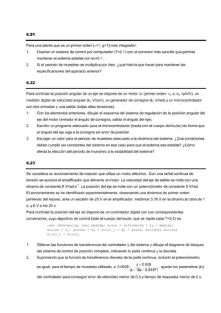 6.21

Para una planta que es un primer orden (τ=1, g=1) más integrador:
1.     Diseñar un sistema de control por computador (T=0.1) con el corrector más sencillo que permita
       mantener el sistema estable con ev<0.1.
2.     Si el periodo de muestreo se multiplica por diez, ¿qué habría que hacer para mantener las
       especificaciones del apartado anterior?


6.22

Para controlar la posición angular de un eje se dispone de un motor cc (primer orden: τm s, km rpm/V), un
medidor digital de velocidad angular (ks V/rpm), un generador de consigna (kc V/rad) y un microcontrolador
con dos entradas y una salida (todas ellas tensiones).
1.     Con los elementos anteriores, dibujar el esquema del sistema de regulación de la posición angular del
       eje del motor (entrada el ángulo de consigna, salida el ángulo del eje).
2.     Escribir un programa adecuado para el microcontrolador (basta con el cuerpo del bucle) de forma que
       el ángulo del eje siga a la consigna sin error de posición.
3.     Escoger un valor para el periodo de muestreo adecuado a la dinámica del sistema. ¿Qué condiciones
       deben cumplir las constantes del sistema en ese caso para que el sistema sea estable? ¿Cómo
       afecta la elección del periodo de muestreo a la estabilidad del sistema?


6.23

Se considera un accionamiento de rotación que utiliza un motor eléctrico. Con una señal continua de
tensión se acciona el amplificador que alimenta el motor. La velocidad del eje de salida se mide con una
dinamo de constante 8 V/rad·s-1. La posición del eje se mide con un potenciómetro de constante 5 V/rad.
El accionamiento se ha identificado experimentalmente, observando una dinámica de primer orden:
partiendo del reposo, ante un escalón de 25 V en el amplificador, medimos 3.78 V en la dinamo al cabo de 1
s, y 6 V a los 20 s.
Para controlar la posición del eje se dispone de un controlador digital con sus correspondientes
conversores, cuyo algoritmo de control (sólo el cuerpo del bucle, que se repite cada T=0.2) es:
             leer referencia; leer medida; error = referencia * k4 - medida;
             accion = k1* accion + k3 * error_1 + k2 * error; escribir accion;
             error_1 = error;


1.     Obtener las funciones de transferencia del controlador y del sistema y dibujar el diagrama de bloques
       del sistema de control de posición completo, indicando la parte continua y la discreta.
2.     Suponiendo que la función de transferencia discreta de la parte continua, incluido el potenciómetro,
                                                                       z + 0.939
       es igual, para el tiempo de muestreo utilizado, a 0.0028                        , ajustar los parametros (ki)
                                                                  (z − 1)(z − 0.8187 )
       del controlador para conseguir error de velocidad menor de 0.5 y tiempo de respuesta menor de 2 s.
 