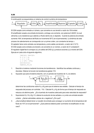 6.26

A continuación se esquematiza un sistema de control numérico de temperatura:
 x                      u                                                                                   y
         Regulador              CDA           B0        Amplificador     Depósito   Captador     CAD


El CDA acepta como entrada un número, que convierte en una tensión a razón de 10V/unidad.
El amplificador acepta una entrada de tensión y entrega una corriente, con potencia 0.4kW/V, la cual
alimenta a una resistencia que calienta un fluido dentro de un depósito. Cuando la potencia de entrada
aumenta 1kW, la temperatura del fluido se incrementa 50°C (en el permanente). La dinámica de este
proceso de calentamiento se corresponde con un primer orden, con constante de tiempo τ.
El captador tiene como entrada una temperatura y como salida una tensión, a razón de 0.1V/°C.
El CAD acepta como entrada una tensión y la convierte en un número, a razón de 0.1unidades/V.
El regulador digital lee la consigna (x) y la salida del CAD (y) y produce acciones (u) a través del CDA.
Ejecuta en cada ciclo el siguiente algoritmo:
               leer(x); leer(y);
               e := x - y;
               i := i + e;
               u := A*i + B*e;
               escribir(u);
               esperar_fin_T;

1.     Describir el sistema mediante funciones de transferencia. Identificar las señales continuas y
       discretas. Obtener la función de transferencia global, Y/X.
2.     Supuesto que para el sistema descrito, con un periodo de muestreo de 1s, se obtiene:
                            x   +         e                   u                     y
                                                   K1z - K2              0.02
                                                    z-1                z - 0.99
                                      -

       determinar las condiciones sobre K1 y K2 para que el sistema sea estable. Calcular el tiempo de
       respuesta del proceso sin controlar, Y/U. Calcular K1 y K2 de forma que el tiempo de respuesta se
       reduzca a la décima parte. ¿Es el periodo de muestreo adecuado para esta velocidad de respuesta?
3.     Suponiendo K1=14 y K2=13, obtener la evolución de las señales u e y ante una entrada escalón
       unitario. ¿Serían admisibles valores de u negativos? ¿Por qué?
4.     ¿Qué amplitud deberá tener un escalón de entrada para conseguir un aumento de la temperatura del
       fluido de 10°C en el permanente? ¿Qué potencia deberá poder suministrar el amplificador en ese
       caso?
 