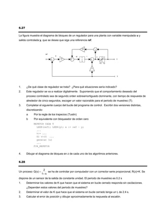 6.27

La figura muestra el diagrama de bloques de un regulador para una planta con variable manipulada u y
salida controlada y, que se desea que siga una referencia ref.


                                                       20


                        ref
                                e                 di        i
                                                       1            v
                                    10                                             u
                                                       s
                                                                        -10 : 10


                                                                3



                                                                                    y




1.     ¿De qué clase de regulador se trata? ¿Para qué situaciones sería indicado?
2.     Este regulador se va a realizar digitalmente. Suponiendo que el comportamiento deseado del
       proceso controlado sea de segundo orden sobreamortiguado dominante, con tiempo de respuesta de
       alrededor de cinco segundos, escoger un valor razonable para el periodo de muestreo (T).
3.     Completar el siguiente cuerpo del bucle del programa de control. Escribir dos versiones distintas,
       discretizando:
       a     Por la regla de los trapecios (Tustin)
       b     Por equivalente con bloqueador de orden cero
             REPETIR CADA T
               LEER(ref); LEER(y); e := ref – y;
               ...
               v:= ...
               SI v>10 ...
               generar (u)
               ...
             FIN_REPETIR


4.     Dibujar el diagrama de bloques en z de cada uno de los algoritmos anteriores.


6.28

                     2
Un proceso G(s) =        se ha de controlar por computador con un corrector serie proporcional, R(z)=K. Se
                    1+ s
dispone de un sensor de la salida de constante unidad. El periodo de muestreo es 0.2 s
1.     Determinar los valores de K que hacen que el sistema en bucle cerrado responda sin oscilaciones.
       ¿Dependen estos valores del periodo de muestreo?
2.     Determinar el valor de K que hace que el sistema en bucle cerrado tenga un tr de 2.4 s.
3.     Calcular el error de posición y dibujar aproximadamente la respuesta al escalón.
 