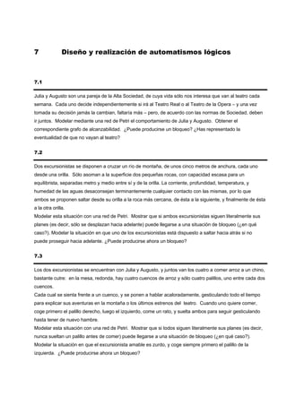 7              Diseño y realización de automatismos lógicos



7.1

Julia y Augusto son una pareja de la Alta Sociedad, de cuya vida sólo nos interesa que van al teatro cada
semana. Cada uno decide independientemente si irá al Teatro Real o al Teatro de la Opera – y una vez
tomada su decisión jamás la cambian, faltaría más – pero, de acuerdo con las normas de Sociedad, deben
ir juntos. Modelar mediante una red de Petri el comportamiento de Julia y Augusto. Obtener el
correspondiente grafo de alcanzabilidad. ¿Puede producirse un bloqueo? ¿Has representado la
eventualidad de que no vayan al teatro?


7.2

Dos excursionistas se disponen a cruzar un río de montaña, de unos cinco metros de anchura, cada uno
desde una orilla. Sólo asoman a la superficie dos pequeñas rocas, con capacidad escasa para un
equilibrista, separadas metro y medio entre sí y de la orilla. La corriente, profundidad, temperatura, y
humedad de las aguas desaconsejan terminantemente cualquier contacto con las mismas, por lo que
ambos se proponen saltar desde su orilla a la roca más cercana, de ésta a la siguiente, y finalmente de ésta
a la otra orilla.
Modelar esta situación con una red de Petri. Mostrar que si ambos excursionistas siguen literalmente sus
planes (es decir, sólo se desplazan hacia adelante) puede llegarse a una situación de bloqueo (¿en qué
caso?). Modelar la situación en que uno de los excursionistas está dispuesto a saltar hacia atrás si no
puede proseguir hacia adelante. ¿Puede producirse ahora un bloqueo?


7.3

Los dos excursionistas se encuentran con Julia y Augusto, y juntos van los cuatro a comer arroz a un chino,
bastante cutre: en la mesa, redonda, hay cuatro cuencos de arroz y sólo cuatro palillos, uno entre cada dos
cuencos.
Cada cual se sienta frente a un cuenco, y se ponen a hablar acaloradamente, gesticulando todo el tiempo
para explicar sus aventuras en la montaña o los últimos estrenos del teatro. Cuando uno quiere comer,
coge primero el palillo derecho, luego el izquierdo, come un rato, y suelta ambos para seguir gesticulando
hasta tener de nuevo hambre.
Modelar esta situación con una red de Petri. Mostrar que si todos siguen literalmente sus planes (es decir,
nunca sueltan un palillo antes de comer) puede llegarse a una situación de bloqueo (¿en qué caso?).
Modelar la situación en que el excursionista amable es zurdo, y coge siempre primero el palillo de la
izquierda. ¿Puede producirse ahora un bloqueo?
 